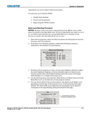 Page 101 Section 3: Operation 
Mirage S+/HD/WU, Matrix S+/HD/WU, Christie HD/DS+/DW, DLV User Manual  3-71 020-100001-07 Rev. 1 (11-2009) 
Adjustments can now be made to black level controls.  
 
To restore the use of Christie TWIST: 
 
1. Disable black blending. 
2. Power cycle the projector. 
3. Begin using the TWIST controls. 
 
Black Level Blending Procedure 
NOTES: 1) Adjust white levels before adjusting black levels. 2) The zones in BLB 
menu correspond to the Edge Blend zones. If a given Edge Blend zone...