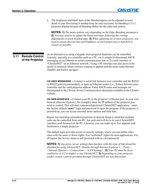 Page 102Section 3: Operation  
3-72  Mirage S+/HD/WU, Matrix S+/HD/WU, Christie HD/DS+/DW, DLV User Manual  020-100001-07 Rev. 1 (11-2009) 
 
6.   The brightness and black hues of the blended region can be adjusted in more 
detail in case fine-tuning is needed (may be only necessary for blending a 2 x 2 
projector display because of blending differs for the sides and center). 
NOTES: 1) The menu options vary depending on the Edge Blending parameters. 
2) You may need to re-adjust the black level hues following...