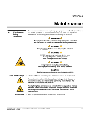 Page 107Section 4 
Maintenance  
 
Mirage S+/HD/WU, Matrix S+/HD/WU, Christie HD/DS+/DW, DLV User Manual  4-1 020-100001-07 Rev. 1 (11-2009) 
 
The projector is an international regulatory agency approved product designed for safe 
and reliable operation. To assure complete safety at all times it is important to 
acknowledge the following precautions while operating the projector.  
 WARNING  
Always power down the projector using appropriate procedure 
and disconnect all power sources before cleaning or...