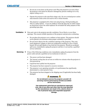 Page 109 Section 4: Maintenance 
Mirage S+/HD/WU, Matrix S+/HD/WU, Christie HD/DS+/DW, DLV User Manual  4-3 020-100001-07 Rev. 1 (11-2009) 
 Do not set or rest items on the power cord. Place the projector in an area where 
the projector cord cannot be abused or damaged by persons walking on it or by 
objects rolling over it. 
 Operate the projector at the specified voltage only. Do not overload power outlets 
and extension cords as this can result in fire or shock hazards. 
 The projector is equipped with a...