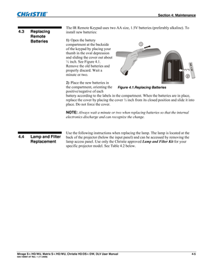 Page 111 Section 4: Maintenance 
Mirage S+/HD/WU, Matrix S+/HD/WU, Christie HD/DS+/DW, DLV User Manual  4-5 020-100001-07 Rev. 1 (11-2009) 
 
The IR Remote Keypad uses two AA size, 1.5V batteries (preferably alkaline). To 
install new batteries:  
1) Open the battery 
compartment at the backside 
of the keypad by placing your 
thumb in the oval depression 
and sliding the cover out about 
½ inch. See Figure 4.1. 
Remove the old batteries and 
properly discard. Wait a 
minute or two.  
2) Place the new batteries...