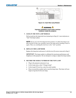 Page 115 Section 4: Maintenance 
Mirage S+/HD/WU, Matrix S+/HD/WU, Christie HD/DS+/DW, DLV User Manual  4-9 020-100001-07 Rev. 1 (11-2009) 
 
       Figure 4.5. Insert New Lamp Module
 
 
 WARNING  
Improper installation could cause a serious 
meltdown inside the projector. 
7. LOCK IN THE NEW LAMP MODULE 
Pull out and turn the lamp lock lever (turned up in Step 4) ¼ turn clockwise to 
“lock” the lamp in place.  
 
NOTE: If you can’t turn the lamp lock into position, it is likely the lamp is not 
fully inserted....