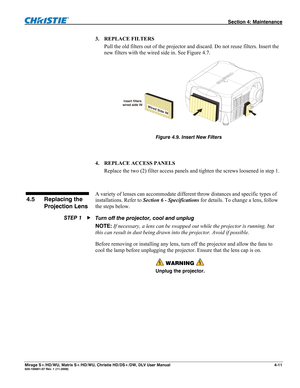 Page 117 Section 4: Maintenance 
Mirage S+/HD/WU, Matrix S+/HD/WU, Christie HD/DS+/DW, DLV User Manual  4-11 020-100001-07 Rev. 1 (11-2009) 
3. REPLACE FILTERS 
Pull the old filters out of the projector and discard. Do not reuse filters. Insert the 
new filters with the wired side in. See Figure 4.7. 
 
Figure 4.9. Insert New Filters
 
 
4. REPLACE ACCESS PANELS 
Replace the two (2) filter access panels and tighten the screws loosened in step 1. 
 
A variety of lenses can accommodate different throw distances...