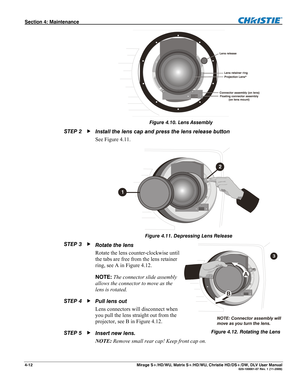 Page 118Section 4: Maintenance  
4-12  Mirage S+/HD/WU, Matrix S+/HD/WU, Christie HD/DS+/DW, DLV User Manual  020-100001-07 Rev. 1 (11-2009) 
 
Figure 4.10. Lens Assembly 
Install the lens cap and press the lens release button 
See Figure 4.11. 
 
Figure 4.11. Depressing Lens Release 
Rotate the lens  
Rotate the lens counter-clockwise until 
the tabs are free from the lens retainer 
ring, see A in Figure 4.12. 
NOTE: The connector slide assembly 
allows the connector to move as the 
lens is rotated. 
Pull lens...