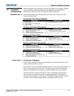 Page 13  Section 2: Installation and Setup 
Mirage S+/HD/WU, Matrix S+/HD/WU, Christie HD/DS+/DW, DLV User Manual  2-3 020-100001-07 Rev. 1 (11-2009) 
 
Proper installation of your projector will ensure the quality of your display. Whether 
you are installing a projector temporarily or permanently you should take the 
following into account to ensure your projector performs optimally. 
Choose the installation type that best suits your needs: front or rear screen, floor 
mount or inverted mount. 
Front Screen,...