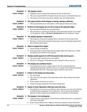 Page 122Section 5: Troubleshooting  
5-2  Mirage S+/HD/WU, Matrix S+/HD/WU, Christie HD/DS+/DW, DLV User Manual  020-100001-07 Rev. 1 (11-2009) 
 
The display is faint… 
1. Brightness and/or contrast and/or gamma may be set incorrectly.  
2. The source may be double terminated. Ensure the source is terminated only once. 
3. The source (if non-video) may need a different sync tip clamp location. 
The upper portion of the display is waving, tearing or jittering… 
1. This can sometimes occur with video or VCR...