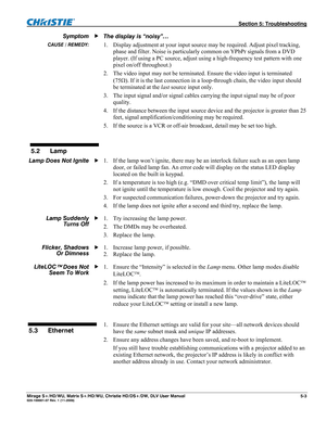 Page 123  Section 5: Troubleshooting 
Mirage S+/HD/WU, Matrix S+/HD/WU, Christie HD/DS+/DW, DLV User Manual  5-3 020-100001-07 Rev. 1 (11-2009) 
The display is “noisy”… 
1. Display adjustment at your input source may be required. Adjust pixel tracking, 
phase and filter. Noise is particularly common on YPbPr signals from a DVD 
player. (If using a PC source, adjust using a high-frequency test pattern with one 
pixel on/off throughout.) 
2. The video input may not be terminated. Ensure the video input is...