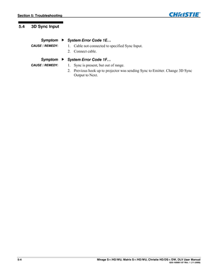 Page 124Section 5: Troubleshooting  
5-4  Mirage S+/HD/WU, Matrix S+/HD/WU, Christie HD/DS+/DW, DLV User Manual  020-100001-07 Rev. 1 (11-2009) 
 
 
System Error Code 1E… 
1. Cable not connected to specified Sync Input. 
2. Connect cable. 
System Error Code 1F… 
1. Sync is present, but out of range. 
2. Previous hook up to projector was sending Sync to Emitter. Change 3D Sync 
Output to Next. 
 5.4  3D Sync Input 
 Symptom 
  CAUSE / REMEDY: 
 Symptom 
  CAUSE / REMEDY:  