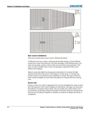 Page 14Section 2: Installation and Setup  
2-4       Mirage S+/HD/WU, Matrix S+/HD/WU, Christie HD/DS+/DW, DLV User Manual  020-100001-07 Rev. 1 (11-2009) 
 
 
Rear screen installations 
There are two basic types of rear screens: diffused and optical.  
A diffused screen has a surface, which spreads the light striking it. Purely diffused 
screens have a gain of less than one. The main advantage of the diffused screen is its 
wide viewing angle, similar to that of a flat screen for front screen projection. This...