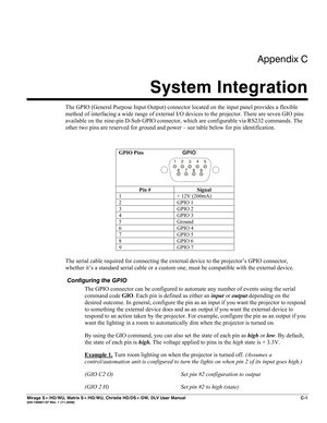 Page 137Appendix C 
System Integration 
 
Mirage S+/HD/WU, Matrix S+/HD/WU, Christie HD/DS+/DW, DLV User Manual  C-1 020-100001-07 Rev. 1 (11-2009) 
The GPIO (General Purpose Input Output) connector located on the input panel provides a flexible 
method of interfacing a wide range of external I/O devices to the projector. There are seven GIO pins 
available on the nine-pin D-Sub GPIO connector, which are configurable via RS232 commands. The 
other two pins are reserved for ground and power – see table below for...