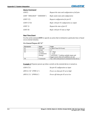 Page 138Appendix C: System Integration   
C-2  Mirage S+/HD/WU, Matrix S+/HD/WU, Christie HD/DS+/DW, DLV User Manual  020-100001-07 Rev. 1 (11-2009) 
Query Command 
(GIO?)  Request the state and configuration of all pins 
(GIO! “HHLLHLH” “OOIOOOI”)   Reply of pin state and configuration 
(GIO? C2)  Request configuration for pin #2 
(GIO! C2 O)  Reply with pin #2 configuration as output 
(GIO? 2)  Request the state of pin #2 
(GIO! H)  Reply with pin #2 state as high 
 
Real Time Event 
Use the serial command RTE...