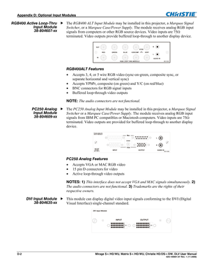 Page 140Appendix D: Optional Input Modules  
D-2  Mirage S+/HD/WU, Matrix S+/HD/WU, Christie HD/DS+/DW, DLV User Manual  020-100001-07 Rev. 1 (11-2009) 
The RGB400 ALT Input Module may be installed in this projector, a Marquee Signal 
Switcher, or a Marquee Case/Power Supply. The module receives analog RGB input 
signals from computers or other RGB source devices. Video inputs are 75
 
terminated. Video outputs provide buffered loop-through to another display device. 
 
RGB400ALT Features 
 Accepts 3, 4, or 5...