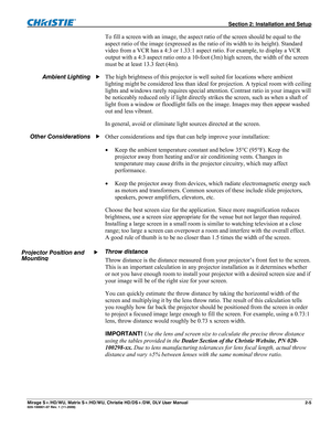 Page 15  Section 2: Installation and Setup 
Mirage S+/HD/WU, Matrix S+/HD/WU, Christie HD/DS+/DW, DLV User Manual  2-5 020-100001-07 Rev. 1 (11-2009) 
To fill a screen with an image, the aspect ratio of the screen should be equal to the 
aspect ratio of the image (expressed as the ratio of its width to its height). Standard 
video from a VCR has a 4:3 or 1.33:1 aspect ratio. For example, to display a VCR 
output with a 4:3 aspect ratio onto a 10-foot (3m) high screen, the width of the screen 
must be at least...