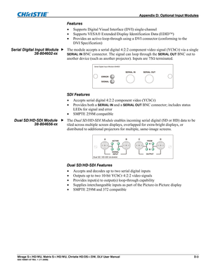 Page 141  Appendix D: Optional Input Modules 
Mirage S+/HD/WU, Matrix S+/HD/WU, Christie HD/DS+/DW, DLV User Manual  D-3 020-100001-07 Rev. 1 (11-2009) 
Features 
 Supports Digital Visual Interface (DVI) single-channel  
 Supports VESA Extended Display Identification Data (EDID)  
 Provides an active-loop-through using a DVI connector (conforming to the 
DVI Specification) 
 
The module accepts a serial digital 4:2:2 component video signal (YCbCr) via a single 
SERIAL IN BNC connector. The signal can loop...