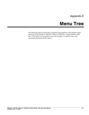 Page 143Appendix E 
Menu Tree 
 
Mirage S+/HD/WU, Matrix S+/HD/WU, Christie HD/DS+/DW, DLV User Manual  E-1 020-100001-07 Rev. 1 (11-2009) 
 
The following menu tree provides a graphical representation of the software menu 
structure for the Mirage S+/HD/WU, Matrix S+/HD/WU, Christie HD/DS+/DW, 
DLV. This allows you to quickly locate and navigate to a specific menu, and 
associated options/secondary menus. 
 
 
 
 
 
 
 
 
 
 
 
 
 
 
 
 
 
 
  