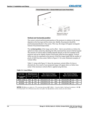 Page 16Section 2: Installation and Setup  
2-6       Mirage S+/HD/WU, Matrix S+/HD/WU, Christie HD/DS+/DW, DLV User Manual  020-100001-07 Rev. 1 (11-2009) 
 
Vertical and horizontal position  
The correct vertical and horizontal position of the projector in relation to the screen 
depends on the lens type and the screen size. Ideally, the projector should be 
positioned perpendicular to the screen. This way, the image will appear rectangular 
instead of keystoned (trapezoidal).  
The vertical position of the...