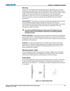 Page 21  Section 2: Installation and Setup 
Mirage S+/HD/WU, Matrix S+/HD/WU, Christie HD/DS+/DW, DLV User Manual  2-11 020-100001-07 Rev. 1 (11-2009) 
Mounting  
There are several methods for mounting the projector. Depending on your chosen 
installation, one method may be more suitable than another. In typical front and rear 
screen installations the projector can be mounted to a secure and level surface, such as 
a table or cart. Carts are useful when the projector has to be moved during a 
presentation or...