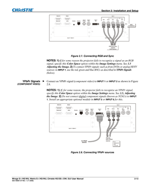 Page 23  Section 2: Installation and Setup 
Mirage S+/HD/WU, Matrix S+/HD/WU, Christie HD/DS+/DW, DLV User Manual  2-13 020-100001-07 Rev. 1 (11-2009) 
 
Figure 2.7. Connecting RGB and Sync  
NOTES: 1) If for some reason the projector fails to recognize a signal as an RGB 
signal, specify this Color Space option within the Image Settings menu. See 3.5 
Adjusting the Image. 2) To connect YPbPr signals–such as from DVDs or analog HDTV 
sources–to 
INPUT 1, use the red, green and blue BNCs as described in YPbPr...