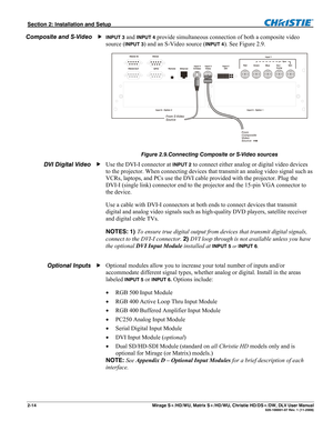 Page 24Section 2: Installation and Setup  
2-14       Mirage S+/HD/WU, Matrix S+/HD/WU, Christie HD/DS+/DW, DLV User Manual  020-100001-07 Rev. 1 (11-2009) 
INPUT 3 and INPUT 4 provide simultaneous connection of both a composite video 
source (
INPUT 3) and an S-Video source (INPUT 4). See Figure 2.9.  
 
Figure 2.9.Connecting Composite or S-Video sources 
Use the DVI-I connector at INPUT 2 to connect either analog or digital video devices 
to the projector. When connecting devices that transmit an analog video...