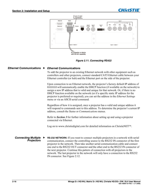 Page 26Section 2: Installation and Setup  
2-16       Mirage S+/HD/WU, Matrix S+/HD/WU, Christie HD/DS+/DW, DLV User Manual  020-100001-07 Rev. 1 (11-2009) 
 
Figure 2.11. Connecting RS422 
 
Ethernet Communications 
To add the projector to an existing Ethernet network with other equipment such as 
controllers and other projectors, connect standard CAT5 Ethernet cable between your 
Ethernet controller (or hub) and the Ethernet port on the side of the projector. 
Upon connection to an Ethernet network, the...