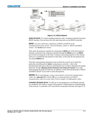 Page 27  Section 2: Installation and Setup 
Mirage S+/HD/WU, Matrix S+/HD/WU, Christie HD/DS+/DW, DLV User Manual  2-17 020-100001-07 Rev. 1 (11-2009) 
 
Figure 2.12. RS232 Network 
MIXED NETWORK: To control multiple projectors with a computer/controller having an 
RS422 interface, first set them all to the same baud rate as your RS422 controller. 
NOTE: You must enable this combination of RS422 and RS232 in the 
Communications menu. Set the “Network Routing” option to “RS232 and RS422 
Joined”. See Section 3...