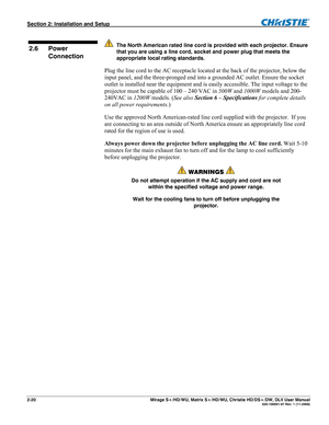 Page 30Section 2: Installation and Setup  
2-20       Mirage S+/HD/WU, Matrix S+/HD/WU, Christie HD/DS+/DW, DLV User Manual  020-100001-07 Rev. 1 (11-2009) 
 
 The North American rated line cord is provided with each projector. Ensure 
that you are using a line cord, socket and power plug that meets the 
appropriate local rating standards.
 
Plug the line cord to the AC receptacle located at the back of the projector, below the 
input panel, and the three-pronged end into a grounded AC outlet. Ensure the socket...