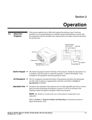 Page 31Section 3 
Operation  
 
Mirage S+/HD/WU, Matrix S+/HD/WU, Christie HD/DS+/DW, DLV User Manual  3-1 020-100001-07 Rev. 1 (11-2009) 
 
This section explains how to effectively operate the projector once it has been 
installed. It is recommended that you read this section and familiarize yourself with 
the components and the available menu options before you begin using your projector 
for the first time. 
 
 
  
The built-in keypad is located at the back of the projector, beside the input panel. Use 
it...