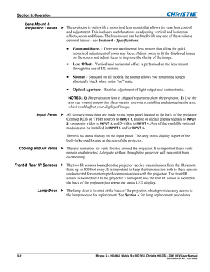 Page 32Section 3: Operation  
3-2  Mirage S+/HD/WU, Matrix S+/HD/WU, Christie HD/DS+/DW, DLV User Manual  020-100001-07 Rev. 1 (11-2009) 
 
The projector is built with a motorized lens mount that allows for easy lens control 
and adjustment. This includes such functions as adjusting vertical and horizontal 
offsets, zoom and focus. The lens mount can be fitted with any one of the available 
optional lenses – see Section 6 - Specifications.  
 Zoom and Focus – There are two internal lens motors that allow for...