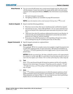 Page 35 Section 3: Operation 
Mirage S+/HD/WU, Matrix S+/HD/WU, Christie HD/DS+/DW, DLV User Manual  3-5 020-100001-07 Rev. 1 (11-2009) 
 
You can convert the IR remote into a wired remote keypad using the cable provided 
with the projector. Connect one end into the remote and the other to the mini stereo 
connector on the input panel labeled as 
REMOTE. The wired remote is recommended 
when: 
 The built-in keypad is inaccessible 
 The lighting conditions are unsuitable for proper IR transmission 
 
NOTE:...