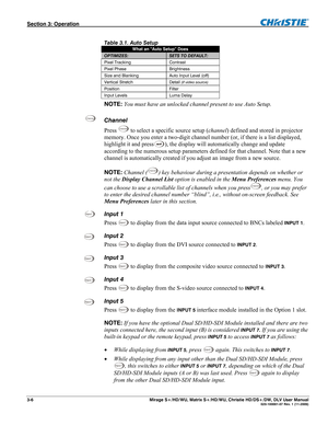 Page 36Section 3: Operation  
3-6  Mirage S+/HD/WU, Matrix S+/HD/WU, Christie HD/DS+/DW, DLV User Manual  020-100001-07 Rev. 1 (11-2009) 
 
Table 3.1. Auto Setup  
What an “Auto Setup” Does 
OPTIMIZES: SETS TO DEFAULT: 
Pixel Tracking  Contrast 
Pixel Phase  Brightness 
Size and Blanking  Auto Input Level (off) 
Vertical Stretch  Detail (if video source) 
Position Filter 
Input Levels   Luma Delay 
NOTE: You must have an unlocked channel present to use Auto Setup.  
Channel 
Press 
Channel to select a specific...