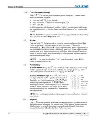 Page 38Section 3: Operation  
3-8  Mirage S+/HD/WU, Matrix S+/HD/WU, Christie HD/DS+/DW, DLV User Manual  020-100001-07 Rev. 1 (11-2009) 
 
OSD (On-screen display)  
Press 
OSD  to hide the projector’s menu system during use. To see the menus 
again, do one of the following: 
 Press and hold
 OSD for two seconds 
 Press and release 
OSD followed immediately by  
 Press 
OSDOSD 
Invisible menus are fully functional, enabling “hidden” access to numbered features 
and image adjustments by entering the...