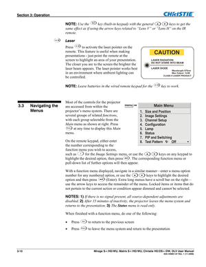 Page 40Section 3: Operation  
3-10  Mirage S+/HD/WU, Matrix S+/HD/WU, Christie HD/DS+/DW, DLV User Manual  020-100001-07 Rev. 1 (11-2009) 
NOTE: Use the Le n s
Sh i f t key (built-in keypad) with the general  keys to get the 
same effect as if using the arrow keys related to “Lens V” or “Lens H” on the IR 
remote. 
Laser 
Press 
 to activate the laser pointer on the 
remote. This feature is useful when making 
presentations - just point the remote at the 
screen to highlight an area of your presentation. 
The...