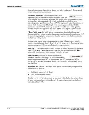 Page 42Section 3: Operation  
3-12  Mirage S+/HD/WU, Matrix S+/HD/WU, Christie HD/DS+/DW, DLV User Manual  020-100001-07 Rev. 1 (11-2009) 
Once selected, change the setting as desired (see below) and press  to save and 
return to the current function menu. 
Slide bars in menus – The current value for a given 
parameter, such as size or vertical stretch, appears to the left 
of its slide bar icon (adjustment window). This number often expresses a percentage, 
or it may have units associated with it (such as...