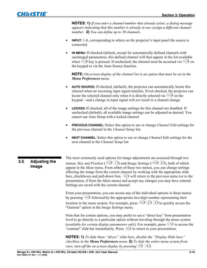 Page 49 Section 3: Operation 
Mirage S+/HD/WU, Matrix S+/HD/WU, Christie HD/DS+/DW, DLV User Manual  3-19 020-100001-07 Rev. 1 (11-2009) 
NOTES: 1) If you enter a channel number that already exists; a dialog message 
appears indicating that this number is already in use–assign a different channel 
number.  2) You can define up to 50 channels. 
 
INPUT: 1-8, corresponding to where on the projector’s input panel the source is 
connected. 
 
IN MENU: If checked (default, except for automatically defined channels...