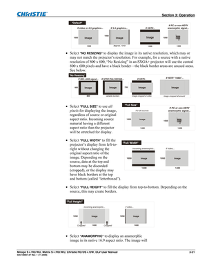 Page 51 Section 3: Operation 
Mirage S+/HD/WU, Matrix S+/HD/WU, Christie HD/DS+/DW, DLV User Manual  3-21 020-100001-07 Rev. 1 (11-2009) 
 
 Select
 “NO RESIZING” to display the image in its native resolution, which may or 
may not match the projector’s resolution. For example, for a source with a native 
resolution of 800 x 600, “No Resizing” in an SXGA+ projector will use the central 
800 x 600 pixels and have a black border—the black border areas are unused areas. 
See below. 
 
 Select “FULL SIZE” to use...