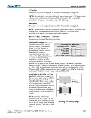 Page 53 Section 3: Operation 
Mirage S+/HD/WU, Matrix S+/HD/WU, Christie HD/DS+/DW, DLV User Manual  3-23 020-100001-07 Rev. 1 (11-2009) 
H-Position 
This option moves the image right or left within the area of available pixels. 
NOTE: The value shown represents where the approximate center of the image lies in 
relation to the total number of pixels available horizontally. This varies widely 
according to the signal—watches the image while adjusting. 
V-Position 
This option moves the image up or down within...