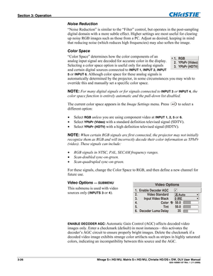 Page 56Section 3: Operation  
3-26  Mirage S+/HD/WU, Matrix S+/HD/WU, Christie HD/DS+/DW, DLV User Manual  020-100001-07 Rev. 1 (11-2009) 
Noise Reduction 
“Noise Reduction” is similar to the “Filter” control, but operates in the post-sampling 
digital domain with a more subtle effect. Higher settings are most useful for clearing 
up noisy RGB images such as those from a PC. Adjust as desired, keeping in mind 
that reducing noise (which reduces high frequencies) may also soften the image. 
Color Space 
“Color...