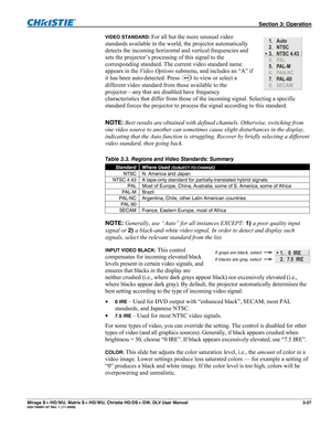 Page 57 Section 3: Operation 
Mirage S+/HD/WU, Matrix S+/HD/WU, Christie HD/DS+/DW, DLV User Manual  3-27 020-100001-07 Rev. 1 (11-2009) 
VIDEO STANDARD: For all but the more unusual video 
standards available in the world, the projector automatically 
detects the incoming horizontal and vertical frequencies and 
sets the projector’s processing of this signal to the 
corresponding standard. The current video standard name 
appears in the Video Options submenu, and includes an “A” if 
it has been auto-detected....