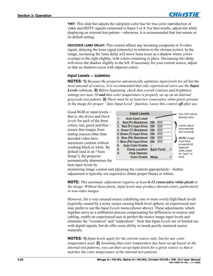 Page 58Section 3: Operation  
3-28  Mirage S+/HD/WU, Matrix S+/HD/WU, Christie HD/DS+/DW, DLV User Manual  020-100001-07 Rev. 1 (11-2009) 
TINT: This slide bar adjusts the red/green color hue for true color reproduction of 
video and HDTV signals connected to Input 3 or 4. For best results, adjust tint while 
displaying an external test pattern—otherwise, it is recommended that tint remain at 
its default setting. 
DECODER LUMA DELAY: This control affects any incoming composite or S-video 
signal, delaying the...