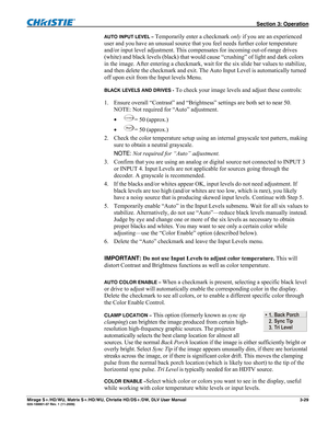 Page 59 Section 3: Operation 
Mirage S+/HD/WU, Matrix S+/HD/WU, Christie HD/DS+/DW, DLV User Manual  3-29 020-100001-07 Rev. 1 (11-2009) 
AUTO INPUT LEVEL – Temporarily enter a checkmark only if you are an experienced 
user and you have an unusual source that you feel needs further color temperature 
and/or input level adjustment. This compensates for incoming out-of-range drives 
(white) and black levels (black) that would cause “crushing” of light and dark colors 
in the image. After entering a checkmark,...