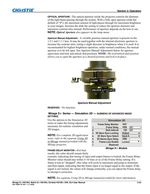 Page 63 Section 3: Operation 
Mirage S+/HD/WU, Matrix S+/HD/WU, Christie HD/DS+/DW, DLV User Manual  3-33 020-100001-07 Rev. 1 (11-2009) 
OPTICAL APERTURE - The optical aperture inside the projector controls the diameter 
of the light beam passing through the system. With a fully open aperture (slide bar 
default of “0”), the maximum amount of light passes through for maximum brightness 
in your images. Increase the slide bar setting to reduce the aperture diameter and 
maximize contrast ratio instead....