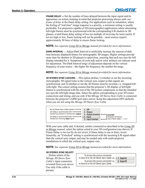 Page 64Section 3: Operation  
3-34  Mirage S+/HD/WU, Matrix S+/HD/WU, Christie HD/DS+/DW, DLV User Manual  020-100001-07 Rev. 1 (11-2009) 
FRAME DELAY — Set the number of lines delayed between the input signal and its 
appearance on screen, keeping in mind that projector processing always adds one 
frame of delay to the frame delay setting. For applications such as simulation, where 
the feeling of “real time” image response is a priority, a minimum setting is usually 
preferable. For projectors capable of 3D...