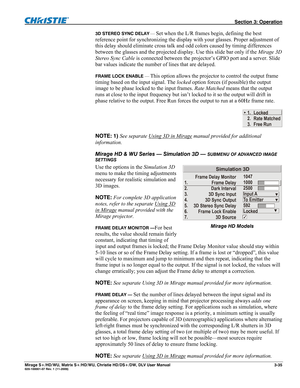 Page 65 Section 3: Operation 
Mirage S+/HD/WU, Matrix S+/HD/WU, Christie HD/DS+/DW, DLV User Manual  3-35 020-100001-07 Rev. 1 (11-2009) 
3D STEREO SYNC DELAY — Set when the L/R frames begin, defining the best 
reference point for synchronizing the display with your glasses. Proper adjustment of 
this delay should eliminate cross talk and odd colors caused by timing differences 
between the glasses and the projected display. Use this slide bar only if the Mirage 3D 
Stereo Sync Cable is connected between the...