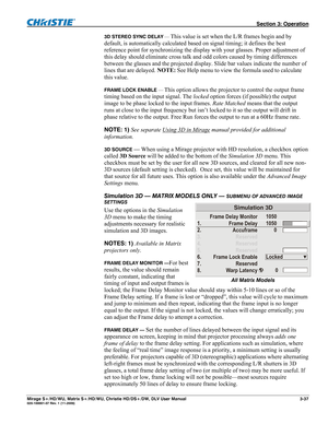 Page 67 Section 3: Operation 
Mirage S+/HD/WU, Matrix S+/HD/WU, Christie HD/DS+/DW, DLV User Manual  3-37 020-100001-07 Rev. 1 (11-2009) 
3D STEREO SYNC DELAY — This value is set when the L/R frames begin and by 
default, is automatically calculated based on signal timing; it defines the best 
reference point for synchronizing the display with your glasses. Proper adjustment of 
this delay should eliminate cross talk and odd colors caused by timing differences 
between the glasses and the projected display....