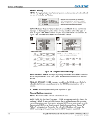 Page 72Section 3: Operation  
3-42  Mirage S+/HD/WU, Matrix S+/HD/WU, Christie HD/DS+/DW, DLV User Manual  020-100001-07 Rev. 1 (11-2009) 
Network Routing 
NOTE:  Not applicable for stand-alone projectors or simple serial networks with only 
one type of controller and linking. 
Separate
RS232 and RS422 Joined
Ethernet Joined
All Joined RS232 and  1.
2.
3.
4.
 
SEPARATE: 
Select “Separate” (factory default) to keep RS232, RS422 and Ethernet 
messages on their respective paths instead of being broadcast to the...