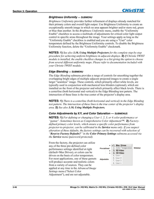 Page 76Section 3: Operation  
3-46  Mirage S+/HD/WU, Matrix S+/HD/WU, Christie HD/DS+/DW, DLV User Manual  020-100001-07 Rev. 1 (11-2009) 
Brightness Uniformity — SUBMENU 
Brightness Uniformity provides further refinement of displays already matched for 
their primary colors and overall light output. Use Brightness Uniformity to create an 
exceptionally smooth image in which no area appears brighter and/or more red, green 
or blue than another. In the Brightness Uniformity menu, enable the “Uniformity 
Enable”...