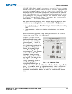 Page 77 Section 3: Operation 
Mirage S+/HD/WU, Matrix S+/HD/WU, Christie HD/DS+/DW, DLV User Manual  3-47 020-100001-07 Rev. 1 (11-2009) 
DEFINING “USER” COLOR GAMUTS: In some cases, you may find that none of the pre-
defined “Select Color Adjustment” options exactly suit your needs. For example, you 
may require a unique color gamut (range) for a single projector or application, or you 
may need to precisely match colors across multiple adjacent displays. In such cases, 
use the Color Adjustments by X,Y or...