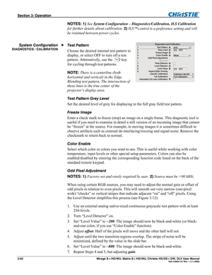 Page 80Section 3: Operation  
3-50  Mirage S+/HD/WU, Matrix S+/HD/WU, Christie HD/DS+/DW, DLV User Manual  020-100001-07 Rev. 1 (11-2009) 
NOTES: 1) See System Configuration – Diagnostics/Calibration, ILS Calibration 
for further details about calibration. 2) ILS
 control is a preference setting and will 
be retained between power cycles. 
 
Test Pattern 
Choose the desired internal test pattern to 
display, or select OFF to turn off a test 
pattern. Alternatively, use the 
Te s t key 
for cycling through test...