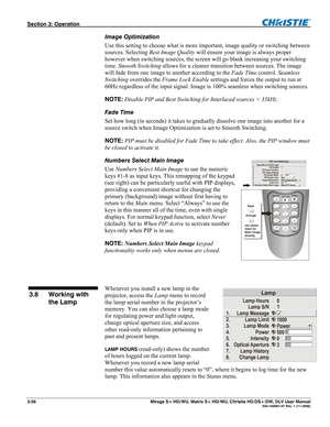 Page 86Section 3: Operation  
3-56  Mirage S+/HD/WU, Matrix S+/HD/WU, Christie HD/DS+/DW, DLV User Manual  020-100001-07 Rev. 1 (11-2009) 
Image Optimization 
Use this setting to choose what is more important, image quality or switching between 
sources. Selecting Best Image Quality will ensure your image is always proper 
however when switching sources, the screen will go blank increasing your switching 
time. Smooth Switching allows for a cleaner transition between sources. The image 
will fade from one image...