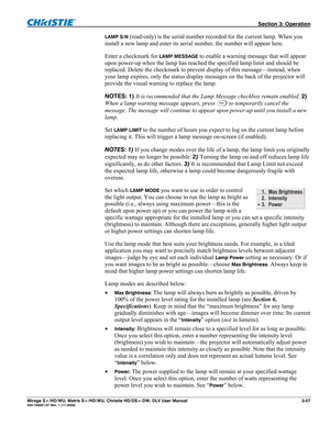 Page 87 Section 3: Operation 
Mirage S+/HD/WU, Matrix S+/HD/WU, Christie HD/DS+/DW, DLV User Manual  3-57 020-100001-07 Rev. 1 (11-2009) 
LAMP S/N (read-only) is the serial number recorded for the current lamp. When you 
install a new lamp and enter its serial number, the number will appear here.  
Enter a checkmark for 
LAMP MESSAGE to enable a warning message that will appear 
upon power-up when the lamp has reached the specified lamp limit and should be 
replaced. Delete the checkmark to prevent display of...